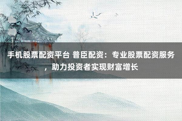 手机股票配资平台 普臣配资：专业股票配资服务，助力投资者实现财富增长
