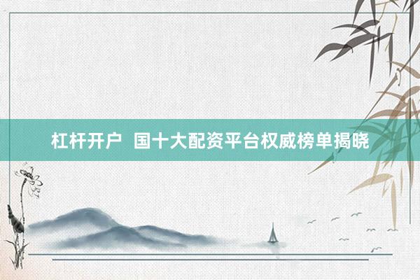 杠杆开户  国十大配资平台权威榜单揭晓