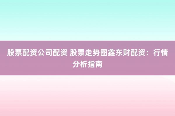股票配资公司配资 股票走势图鑫东财配资：行情分析指南