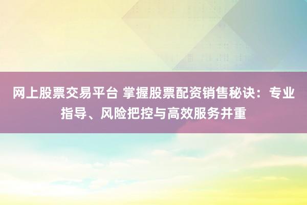 网上股票交易平台 掌握股票配资销售秘诀：专业指导、风险把控与高效服务并重