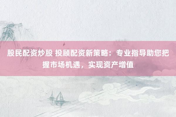 股民配资炒股 投顾配资新策略：专业指导助您把握市场机遇，实现资产增值