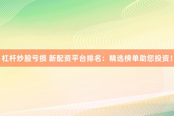 杠杆炒股亏损 新配资平台排名：精选榜单助您投资！
