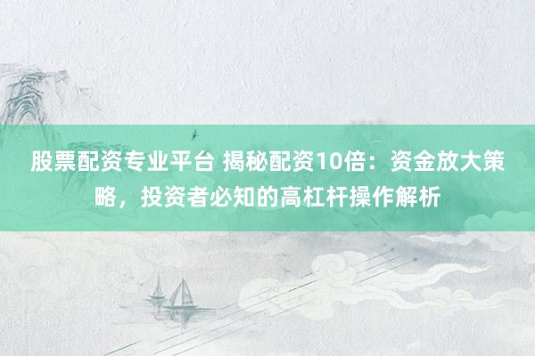 股票配资专业平台 揭秘配资10倍：资金放大策略，投资者必知的高杠杆操作解析
