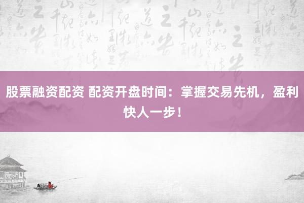 股票融资配资 配资开盘时间：掌握交易先机，盈利快人一步！