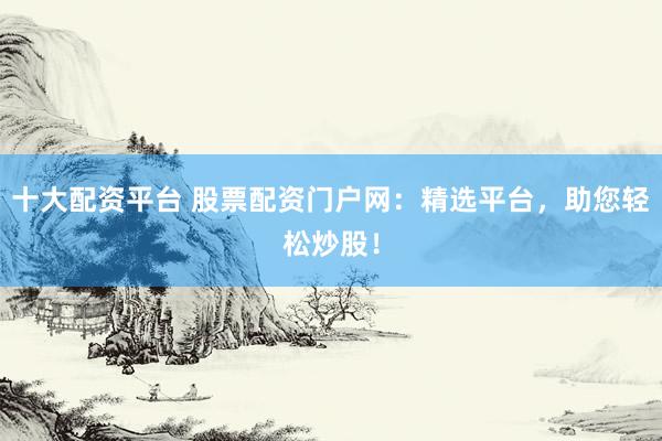 十大配资平台 股票配资门户网：精选平台，助您轻松炒股！