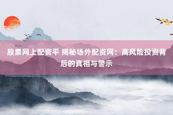 股票网上配资平 揭秘场外配资网：高风险投资背后的真相与警示