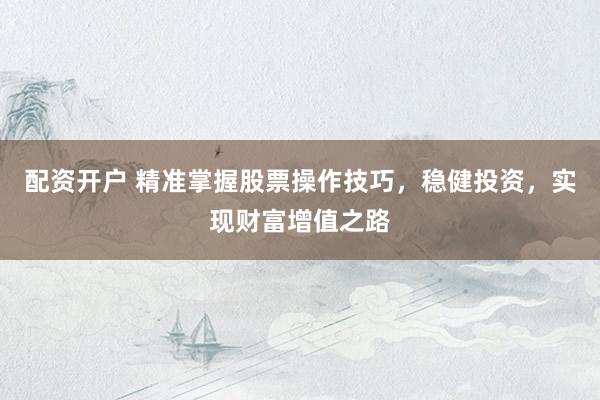 配资开户 精准掌握股票操作技巧，稳健投资，实现财富增值之路