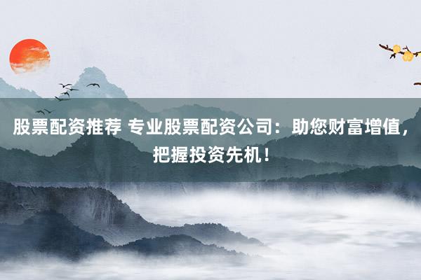 股票配资推荐 专业股票配资公司：助您财富增值，把握投资先机！
