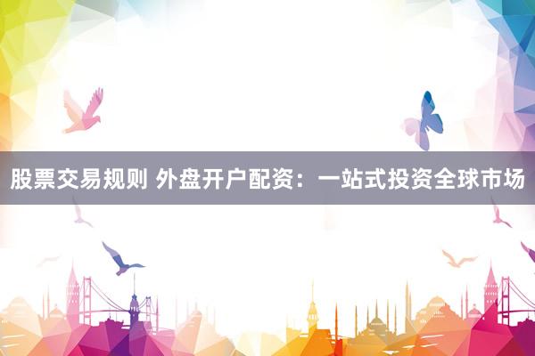 股票交易规则 外盘开户配资：一站式投资全球市场