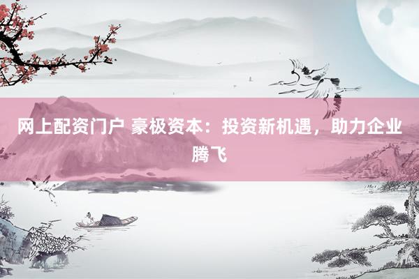 网上配资门户 豪极资本：投资新机遇，助力企业腾飞