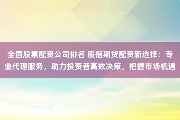 全国股票配资公司排名 股指期货配资新选择：专业代理服务，助力投资者高效决策，把握市场机遇