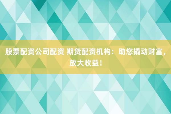 股票配资公司配资 期货配资机构：助您撬动财富，放大收益！