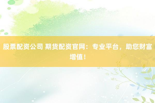 股票配资公司 期货配资官网：专业平台，助您财富增值！