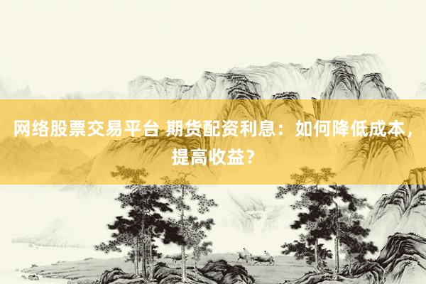网络股票交易平台 期货配资利息：如何降低成本，提高收益？