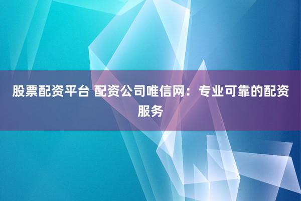 股票配资平台 配资公司唯信网：专业可靠的配资服务