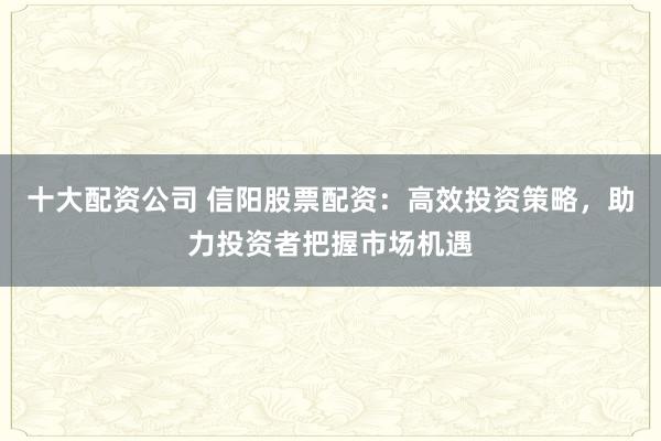 十大配资公司 信阳股票配资：高效投资策略，助力投资者把握市场机遇