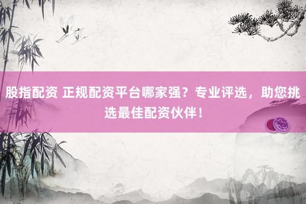 股指配资 正规配资平台哪家强？专业评选，助您挑选最佳配资伙伴！