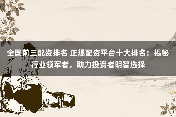 全国前三配资排名 正规配资平台十大排名：揭秘行业领军者，助力投资者明智选择