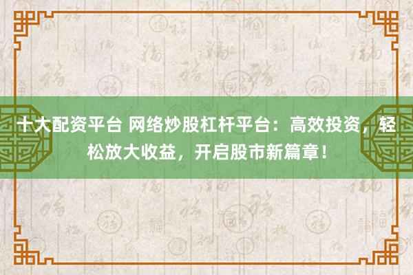 十大配资平台 网络炒股杠杆平台：高效投资，轻松放大收益，开启股市新篇章！