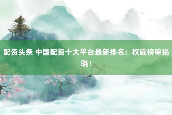 配资头条 中国配资十大平台最新排名：权威榜单揭晓！