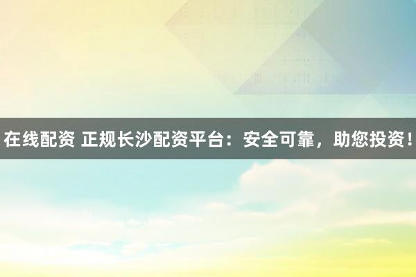 在线配资 正规长沙配资平台：安全可靠，助您投资！