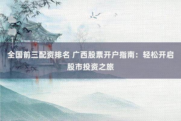 全国前三配资排名 广西股票开户指南：轻松开启股市投资之旅