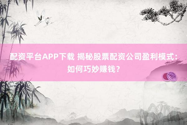 配资平台APP下载 揭秘股票配资公司盈利模式：如何巧妙赚钱？