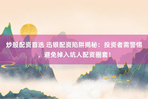 炒股配资首选 迅银配资陷阱揭秘：投资者需警惕，避免掉入坑人配资圈套！
