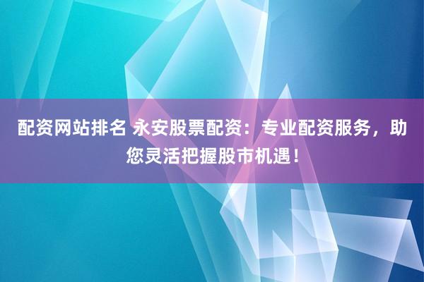 配资网站排名 永安股票配资：专业配资服务，助您灵活把握股市机遇！