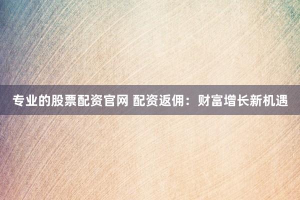 专业的股票配资官网 配资返佣：财富增长新机遇