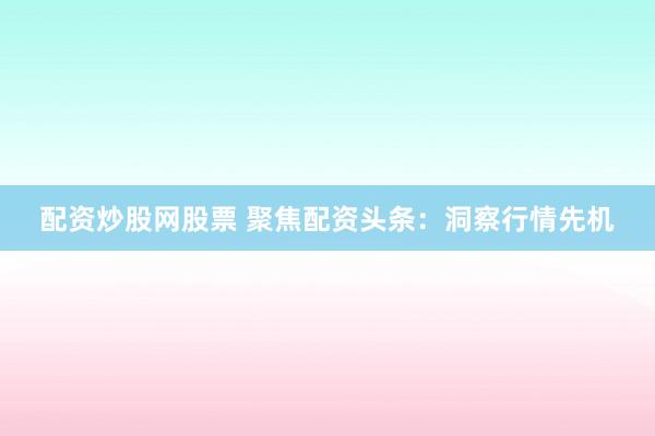 配资炒股网股票 聚焦配资头条：洞察行情先机