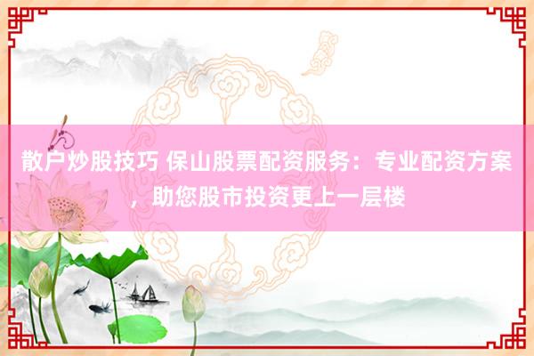 散户炒股技巧 保山股票配资服务：专业配资方案，助您股市投资更上一层楼
