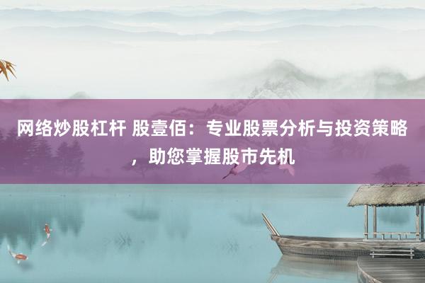 网络炒股杠杆 股壹佰：专业股票分析与投资策略，助您掌握股市先机