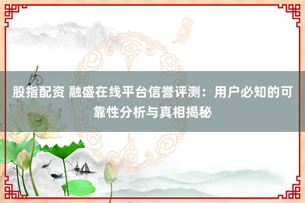 股指配资 融盛在线平台信誉评测：用户必知的可靠性分析与真相揭秘