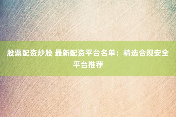 股票配资炒股 最新配资平台名单：精选合规安全平台推荐