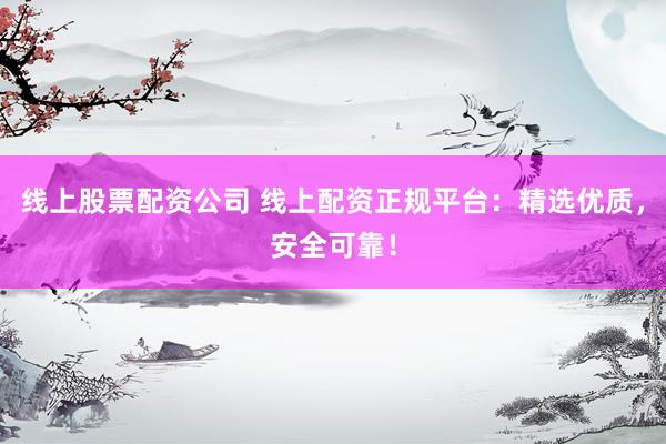 线上股票配资公司 线上配资正规平台：精选优质，安全可靠！