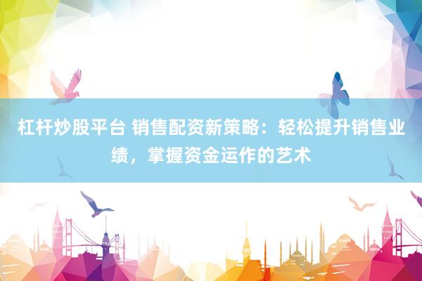 杠杆炒股平台 销售配资新策略：轻松提升销售业绩，掌握资金运作的艺术