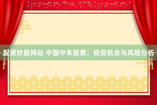 配资炒股网站 中国中车股票：投资机会与风险分析