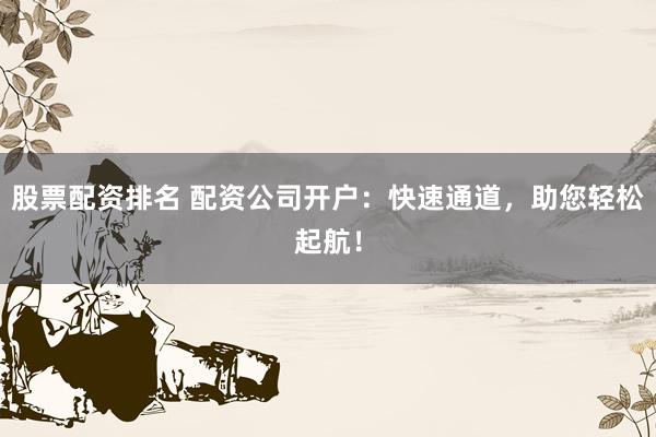 股票配资排名 配资公司开户：快速通道，助您轻松起航！