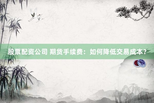 股票配资公司 期货手续费：如何降低交易成本？