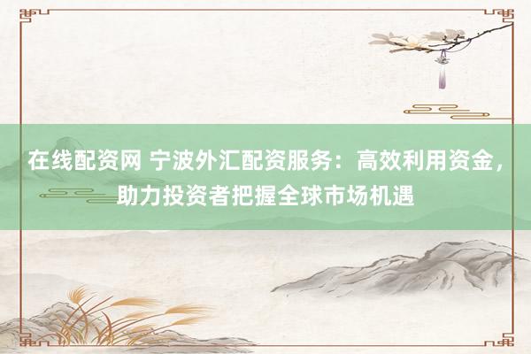 在线配资网 宁波外汇配资服务：高效利用资金，助力投资者把握全球市场机遇