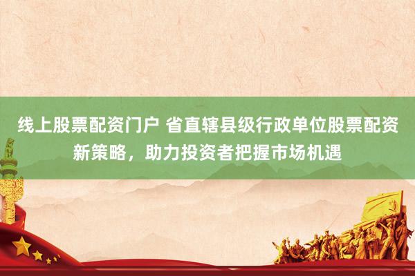线上股票配资门户 省直辖县级行政单位股票配资新策略，助力投资者把握市场机遇