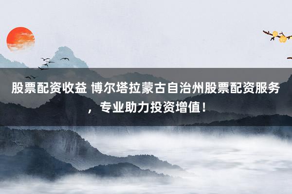 股票配资收益 博尔塔拉蒙古自治州股票配资服务，专业助力投资增值！