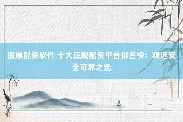股票配资软件 十大正规配资平台排名榜：精选安全可靠之选