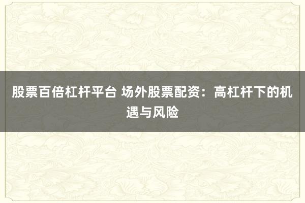 股票百倍杠杆平台 场外股票配资：高杠杆下的机遇与风险