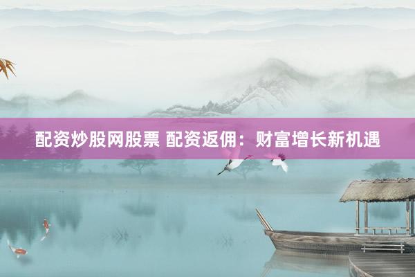 配资炒股网股票 配资返佣：财富增长新机遇