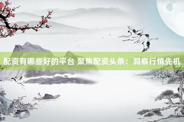 配资有哪些好的平台 聚焦配资头条：洞察行情先机
