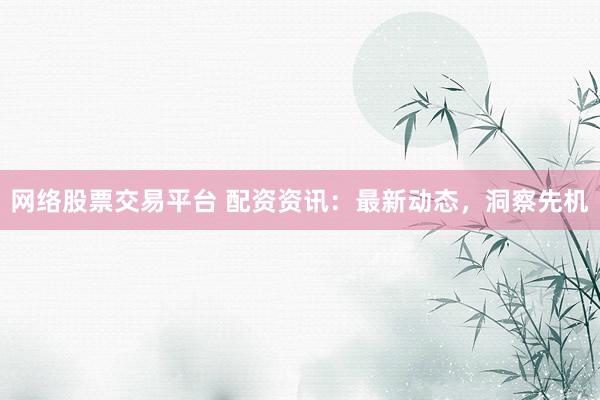 网络股票交易平台 配资资讯：最新动态，洞察先机