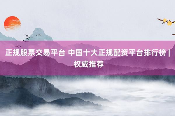 正规股票交易平台 中国十大正规配资平台排行榜 | 权威推荐