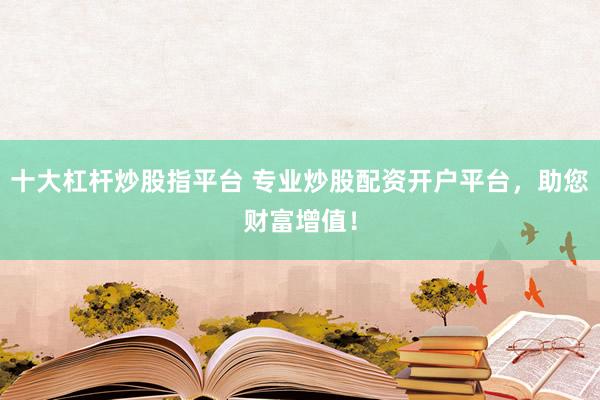 十大杠杆炒股指平台 专业炒股配资开户平台，助您财富增值！